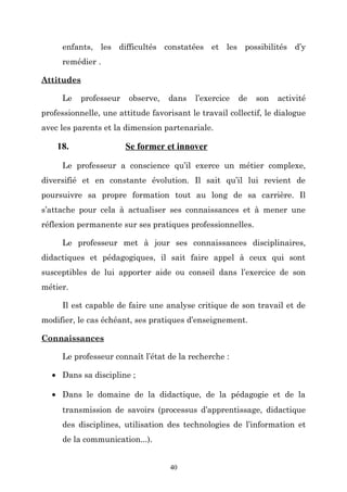 enfants, les difficultés constatées et les possibilités d’y
remédier .
Attitudes
Le

professeur

observe,

dans

l’exercice

de

son

activité

professionnelle, une attitude favorisant le travail collectif, le dialogue
avec les parents et la dimension partenariale.

18.

Se former et innover

Le professeur a conscience qu’il exerce un métier complexe,
diversifié et en constante évolution. Il sait qu’il lui revient de
poursuivre sa propre formation tout au long de sa carrière. Il
s’attache pour cela à actualiser ses connaissances et à mener une
réflexion permanente sur ses pratiques professionnelles.
Le professeur met à jour ses connaissances disciplinaires,
didactiques et pédagogiques, il sait faire appel à ceux qui sont
susceptibles de lui apporter aide ou conseil dans l’exercice de son
métier.
Il est capable de faire une analyse critique de son travail et de
modifier, le cas échéant, ses pratiques d’enseignement.
Connaissances
Le professeur connaît l’état de la recherche :
• Dans sa discipline ;
• Dans le domaine de la didactique, de la pédagogie et de la
transmission de savoirs (processus d’apprentissage, didactique
des disciplines, utilisation des technologies de l’information et
de la communication...).
40

 