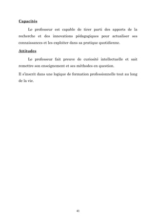 Capacités
Le professeur est capable de tirer parti des apports de la
recherche et des innovations pédagogiques pour actualiser ses
connaissances et les exploiter dans sa pratique quotidienne.
Attitudes
Le professeur fait preuve de curiosité intellectuelle et sait
remettre son enseignement et ses méthodes en question.
Il s’inscrit dans une logique de formation professionnelle tout au long
de la vie.

41

 