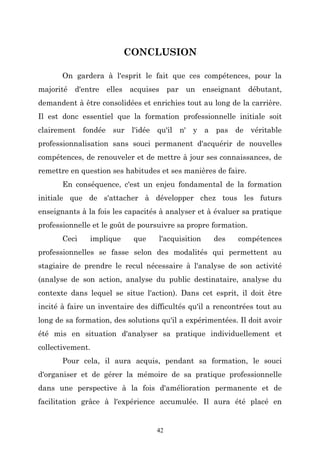 CONCLUSION
On gardera à l'esprit le fait que ces compétences, pour la
majorité d'entre elles acquises par un enseignant débutant,
demandent à être consolidées et enrichies tout au long de la carrière.
Il est donc essentiel que la formation professionnelle initiale soit
clairement fondée sur l'idée qu'il n' y a pas de véritable
professionnalisation sans souci permanent d'acquérir de nouvelles
compétences, de renouveler et de mettre à jour ses connaissances, de
remettre en question ses habitudes et ses manières de faire.
En conséquence, c'est un enjeu fondamental de la formation
initiale que de s'attacher à développer chez tous les futurs
enseignants à la fois les capacités à analyser et à évaluer sa pratique
professionnelle et le goût de poursuivre sa propre formation.
Ceci

implique

que

l'acquisition

des

compétences

professionnelles se fasse selon des modalités qui permettent au
stagiaire de prendre le recul nécessaire à l'analyse de son activité
(analyse de son action, analyse du public destinataire, analyse du
contexte dans lequel se situe l'action). Dans cet esprit, il doit être
incité à faire un inventaire des difficultés qu'il a rencontrées tout au
long de sa formation, des solutions qu'il a expérimentées. Il doit avoir
été mis en situation d'analyser sa pratique individuellement et
collectivement.
Pour cela, il aura acquis, pendant sa formation, le souci
d'organiser et de gérer la mémoire de sa pratique professionnelle
dans une perspective à la fois d'amélioration permanente et de
facilitation grâce à l'expérience accumulée. Il aura été placé en

42

 