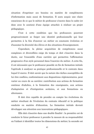 situation d'exprimer ses besoins en matière de compléments
d'information mais aussi de formation. Il aura acquis une claire
conscience de ce que le métier de professeur s'exerce dans le cadre (et
donc avec le soutien) d'une équipe attachée à réaliser un projet
pédagogique.
C'est

à

cette

condition

que

les

professeurs

pourront

progressivement se forger une identité professionnelle qui leur
permettra à la fois d'exercer un métier en constante évolution et
d'assumer la diversité des élèves et des situations d'enseignement.
Cependant, la pleine acquisition de compétences aussi
complexes et diversifiées exige du temps et doit s'inscrire dans la
durée, sur l'ensemble d'une carrière qui permettra l'affirmation
progressive d'un style personnel dans l'exercice du métier. A cette fin,
il est nécessaire que le professeur possède en fin de formation initiale
l'aptitude à analyser sa pratique professionnelle et le contexte dans
lequel il exerce. Il doit savoir que la nature des tâches susceptibles de
lui être confiées, conformément aux dispositions réglementaires, peut
varier au cours de sa carrière: contribution aux actions de formation
continue d'adultes, à la formation des enseignants, aux actions
d'adaptation et d'intégration scolaires, et aux formations en
alternance.
Il doit être capable de prendre en compte les évolutions du
métier résultant de l'évolution du contexte éducatif et la politique
conduite en matière d'éducation. La formation initiale devrait
développer son attention aux innovations pédagogiques.
Elle doit s'inscrire dans une double finalité : la première est de
conduire le futur professeur à prendre la mesure de sa responsabilité
en l'aidant à identifier toutes les dimensions du métier; la seconde est
43

 