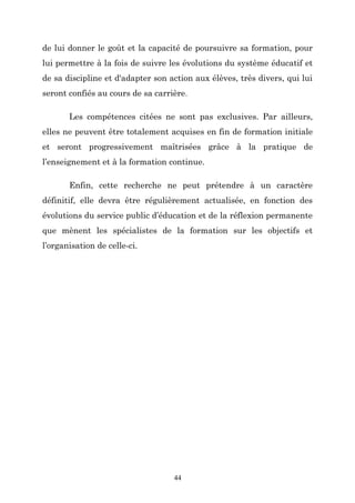 de lui donner le goût et la capacité de poursuivre sa formation, pour
lui permettre à la fois de suivre les évolutions du système éducatif et
de sa discipline et d'adapter son action aux élèves, très divers, qui lui
seront confiés au cours de sa carrière.
Les compétences citées ne sont pas exclusives. Par ailleurs,
elles ne peuvent être totalement acquises en fin de formation initiale
et seront progressivement maîtrisées grâce à la pratique de
l’enseignement et à la formation continue.
Enfin, cette recherche ne peut prétendre à un caractère
définitif, elle devra être régulièrement actualisée, en fonction des
évolutions du service public d’éducation et de la réflexion permanente
que mènent les spécialistes de la formation sur les objectifs et
l’organisation de celle-ci.

44

 