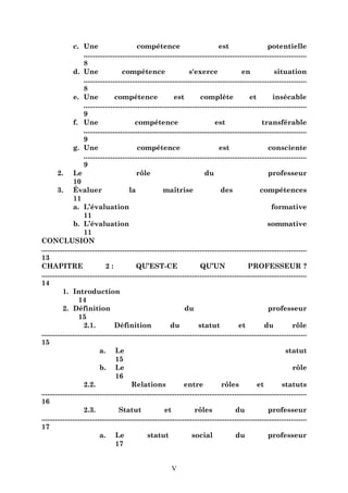 c. Une
compétence
est
potentielle
...................................................................................................................
8
d. Une
compétence
s'exerce
en
situation
...................................................................................................................
8
e. Une
compétence
est
complète
et
insécable
...................................................................................................................
9
f. Une
compétence
est
transférable
...................................................................................................................
9
g. Une
compétence
est
consciente
...................................................................................................................
9
2. Le
rôle
du
professeur
10
3. Évaluer
la
maîtrise
des
compétences
11
a. L’évaluation
formative
11
b. L’évaluation
sommative
11
CONCLUSION
.........................................................................................................................................
13
CHAPITRE
2:
QU’EST-CE
QU’UN
PROFESSEUR ?
.........................................................................................................................................
14
1. Introduction
14
2. Définition
du
professeur
15
2.1.
Définition
du
statut
et
du
rôle
.........................................................................................................................................
15
a. Le
statut
15
b. Le
rôle
16
2.2.
Relations
entre
rôles
et
statuts
.........................................................................................................................................
16
2.3.
Statut
et
rôles
du
professeur
.........................................................................................................................................
17
a. Le
statut
social
du
professeur
17
V

 