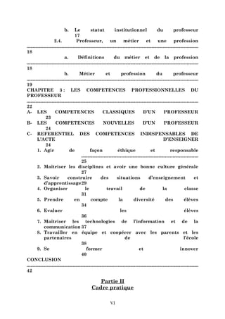 b.

Le
statut
institutionnel
du
professeur
17
2.4.
Professeur,
un
métier
et
une
profession
.........................................................................................................................................
18
a.
Définitions
du métier et de la profession
.........................................................................................................................................
18
b.
Métier
et
profession
du
professeur
.........................................................................................................................................
19
CHAPITRE 3 : LES COMPETENCES PROFESSIONNELLES DU
PROFESSEUR
.........................................................................................................................................
22
A- LES
COMPETENCES
CLASSIQUES
D’UN
PROFESSEUR
23
B- LES
COMPETENCES
NOUVELLES
D’UN
PROFESSEUR
24
C- REFERENTIEL DES COMPETENCES INDISPENSABLES DE
L’ACTE
D’ENSEIGNER
24
1. Agir
de
façon
éthique
et
responsable
.............................................................................................
25
2. Maîtriser les disciplines et avoir une bonne culture générale
27
3. Savoir
construire
des
situations
d’enseignement
et
d’apprentissage29
4. Organiser
le
travail
de
la
classe
31
5. Prendre
en
compte
la
diversité
des
élèves
34
6. Evaluer
les
élèves
36
7. Maîtriser les technologies de l’information et de la
communication 37
8. Travailler en équipe et coopérer avec les parents et les
partenaires
de
l’école
38
9. Se
former
et
innover
40
CONCLUSION
.........................................................................................................................................
42

Partie II
Cadre pratique
VI

 