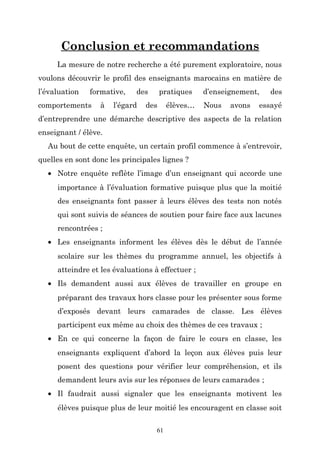 Conclusion et recommandations
La mesure de notre recherche a été purement exploratoire, nous
voulons découvrir le profil des enseignants marocains en matière de
l’évaluation

formative,

comportements

à

des

l’égard

pratiques

des

élèves…

d’enseignement,
Nous

avons

des

essayé

d’entreprendre une démarche descriptive des aspects de la relation
enseignant / élève.
Au bout de cette enquête, un certain profil commence à s’entrevoir,
quelles en sont donc les principales lignes ?
• Notre enquête reflète l’image d’un enseignant qui accorde une
importance à l’évaluation formative puisque plus que la moitié
des enseignants font passer à leurs élèves des tests non notés
qui sont suivis de séances de soutien pour faire face aux lacunes
rencontrées ;
• Les enseignants informent les élèves dès le début de l’année
scolaire sur les thèmes du programme annuel, les objectifs à
atteindre et les évaluations à effectuer ;
• Ils demandent aussi aux élèves de travailler en groupe en
préparant des travaux hors classe pour les présenter sous forme
d’exposés devant leurs camarades de classe. Les élèves
participent eux même au choix des thèmes de ces travaux ;
• En ce qui concerne la façon de faire le cours en classe, les
enseignants expliquent d’abord la leçon aux élèves puis leur
posent des questions pour vérifier leur compréhension, et ils
demandent leurs avis sur les réponses de leurs camarades ;
• Il faudrait aussi signaler que les enseignants motivent les
élèves puisque plus de leur moitié les encouragent en classe soit
61

 