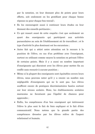 par la notation, en leur donnant plus de points pour leurs
efforts, soit oralement en les gratifiant pour chaque bonne
réponse ou pour chaque bon travail ;
• Ils les encouragent aussi à continuer leurs études en leur
donnant des conseils pertinents ;
• Ce qui ressort aussi de cette enquête c’est que seulement un
quart

des

enseignants

qui

participent

aux

activités

parascolaires au sein de l’établissement où ils travaillent ; et le
type d’activité le plus dominant est les excursions ;
• Autre fait qui a attiré notre attention est le recours à la
punition de l’élève, en cas d’un problème avec l’enseignant,
surtout en utilisant comme moyen la notation en privant l’élève
de certains points. Mais il y a aussi un nombre important
d’enseignants qui discutent avec les élèves pour mettre fin au
conflit sans recourir à aucune punition ;
• Même si la plupart des enseignants sont équitables envers leurs
élèves, nous pouvons noter qu’il y a encore un nombre non
négligeable d’enseignants qui ne le sont pas. Les élèves
souffrent encore de pratiques discriminatoires basées surtout
sur leur niveau scolaire. Donc, les établissements scolaires
marocains

ne

favorisent

pas

l’égalité

de

chances

pour

apprendre ;
• Enfin, les compétences d’un bon enseignant qui intéressent
l’élève le plus sont le fait de bien expliquer et le fait d’être
communicatif.
compétences

Nous

notons

dressées

par

relationnel et humain.

62

que
les

la

élèves

grande
relève

partie
de

des

l’aspect

 