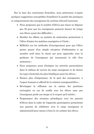 Sur la base des conclusions formulées, nous présentons ci-après
quelques suggestions susceptibles d’améliorer la qualité des pratiques
et comportements des enseignants du système éducatif marocain:
• Nous proposons que le nombre d’élèves par classe ne dépasse
pas 30 pour que les enseignants puissent donner du temps
aux élèves ayant des difficultés ;
• Doubler les efforts en matière de motivation permettrait à
l’élève d’aimer les matières enseignées et l’école ;
• Réfléchir sur les méthodes d’enseignement pour que l’élève
puisse passer d’un simple récepteur d’information à un
membre actif dans la classe qui peut apprendre sous la
guidance de l’enseignant qui incarnerait le rôle d’un
animateur ;
• Nous proposons aussi d’intégrer les activités parascolaires
dans le tableau de service du corps enseignant et de choisir
les types d’activités les plus bénéfiques pour les élèves ;
• Donner plus d’importance, de la part des enseignants, à
l’aspect humain et affectif de la relation enseignant/élève ;
• Développer la réflexion sur la nature des

punitions

envisagées en cas de conflit avec les élèves sans que
l’enseignant perde son image et le respect qu’il mérite ;
• Programmer des réunions périodiques avec les parents
d’élèves dans le cadre de l’approche participative permettrait
aux parents de collaborer avec le corps enseignant et
administratif pour mener à bien la vie scolaire des élèves.

63

 