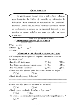 Questionnaire
Ce questionnaire s’inscrit dans le cadre d’une recherche
pour l’obtention du diplôme de conseiller en orientation de
l’éducation. Nous explorons les compétences de l’enseignant
marocain. Dans ce sens, nous vous prions de bien vouloir remplir
ce questionnaire en cochant ou en répondant. Sachant que ces
données ne seront utilisées que dans un cadre purement
scientifique.
Merci bien pour votre aimable

I. Informations sur le questionné :
collaboration.

1/ Age : ….. ans
2/ Sexe :

F

M

3/ Niveau :……………………………

II. Informations sur l’évaluation formative :
4/ L’enseignant vous expose-t-il les points suivants au début de
l’année scolaire ?
- Les objectifs à atteindre

 Oui

 Non

- Les thèmes principaux du programme

 Oui

 Non

- Les évaluations à effectuer

 Oui

 Non

5/ Avez-vous déjà procédé à une auto-évaluation de vos acquis ?
 Oui

 Non

- Si oui, à quel moment de l’année ?
....................................................................................................................
....................................................................................................................
6/ Avez-vous déjà passé un test qui n’est pas noté ?
 Oui

 Non

- Si oui, ce test est-il suivi des séances de soutien ?
 Oui

 Non

- Au cours de ces séances, l’enseignant vous divise-t-il en petits groupes ?
 Oui

 Non
1

 