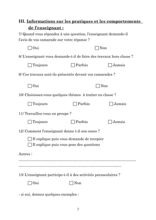 III. Informations sur les pratiques et les comportements
de l’enseignant :
7/ Quand vous répondez à une question, l’enseignant demande-il
l’avis de vos camarade sur votre réponse ?
 Oui

 Non

8/ L’enseignant vous demande-t-il de faire des travaux hors classe ?
 Toujours

 Parfois

 Jamais

9/ Ces travaux sont-ils présentés devant vos camarades ?
 Oui

 Non

10/ Choisissez-vous quelques thèmes à traiter en classe ?
 Toujours

 Parfois

 Jamais

11/ Travaillez-vous en groupe ?
 Toujours

 Parfois

 Jamais

12/ Comment l’enseignant donne t-il son cours ?
 Il explique puis vous demande de recopier
 Il explique puis vous pose des questions
Autres :
……………………………………………………………………………………
…………………………………………………………………………
13/ L’enseignant participe-t-il à des activités parascolaires ?
 Oui

 Non

- si oui, donnez quelques exemples :

2

 