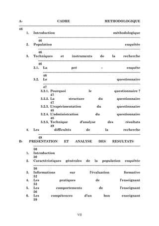 ACADRE
METHODOLOGIQUE
.........................................................................................................................................
46
1. Introduction
méthodologique
...................................................................................................................
46
2. Population
enquêtée
...................................................................................................................
46
3. Techniques
et
instruments
de
la
recherche
...................................................................................................................
46
3.1. La
pré
–
enquête
..............................................................................................................
46
3.2. Le
questionnaire
..............................................................................................................
47
3.2.1. Pourquoi
le
questionnaire ?
47
3.2.2. La
structure
du
questionnaire
47
3.2.3. L’expérimentation
du
questionnaire
48
3.2.4. L’administration
du
questionnaire
48
3.2.5. Technique
d’analyse
des
résultats
49
4. Les
difficultés
de
la
recherche
...................................................................................................................
49
BPRESENTATION
ET
ANALYSE
DES
RESULTATS
.........................................................................................................................
50
1. Introduction
50
2. Caractéristiques générales de la population enquêtée
.........................................................................................................................
50
3. Informations
sur
l’évaluation
formative
52
4. Les
pratiques
de
l’enseignant
53
5. Les
comportements
de
l’enseignant
56
6. Les
compétences
d’un
bon
enseignant
59

VII

 