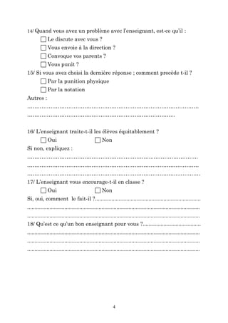 14/ Quand vous avez un problème avec l’enseignant, est-ce qu’il :

 Le discute avec vous ?
 Vous envoie à la direction ?
 Convoque vos parents ?
 Vous punit ?
15/ Si vous avez choisi la dernière réponse ; comment procède t-il ?
 Par la punition physique
 Par la notation
Autres :
……………………………………………………………………………………
………………………………………………………………………..
16/ L’enseignant traite-t-il les élèves équitablement ?
 Oui

 Non

Si non, expliquez :
……………………………………………………………..…………………….
……………………………………………………………………………………
………………………………………………………………………….…………
17/ L’enseignant vous encourage-t-il en classe ?
 Oui

 Non

Si, oui, comment le fait-il ?.......................................................................
....................................................................................................................
....................................................................................................................
18/ Qu’est ce qu’un bon enseignant pour vous ?.......................................
....................................................................................................................
....................................................................................................................
....................................................................................................................

4

 