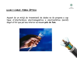 LLUM I CABLE: FIBRA ÒPTICA
Aquest és un mitjà de transmissió de dades no és propens a cap
tipus d'interferència electromagnètica o electrostàtica (soroll)
degut al fet que pel seu interior es mouen pols de llum.
 