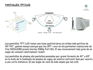 PANTALLES TFT/LCD
Les pantalles TFT-LCD tenen una bona qualitat/preu en mides més petites de
40”/42”, gasten menys energia que les CRT i avui en dia permeten resolucions de
fins 1920x1080 pixels (norma 1080p Full HD). El seu inconvenient més gran és un
angle de visionat relativament reduït.
Les pantalles de plasma són pantalles pensades per grans formats de 42” a 65”,
on la mida de la bombolla de plasma és capaç de emetre suficient llum per veure’s
a una certa distancia. El seu angle de visió és més ample que les LCD.
 