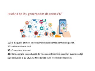 1G: la d'aquells primers telèfons mòbils que només permetien parlar.
2G: va introduir els SMS.
3G: Connexió a Internet
4G: Banda ampla (reproducció de vídeos en streaming o realitat augmentada).
5G: Navegació a 10 Gb/s. La fibra òptica x 10. Internet de les coses
Història de les generacions de xarxes“G”
 