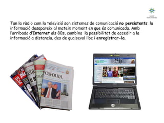 Tecnologia III: Comunicacions
Breu historia de les comunicacions
Tan la ràdio com la televisió son sistemes de comunicació no persistents: la
informació desapareix al mateix moment en que és comunicada. Amb
l’arribada d’Internet als 80s, combina la possibilitat de accedir a la
informació a distancia, des de qualsevol lloc i enregistrar-la.
 