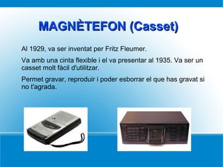 MAGNÈTEFON (Casset)MAGNÈTEFON (Casset)
Al 1929, va ser inventat per Fritz Fleumer.
Va amb una cinta flexible i el va presentar al 1935. Va ser un
casset molt fàcil d'utilitzar.
Permet gravar, reproduir i poder esborrar el que has gravat si
no t'agrada.
 