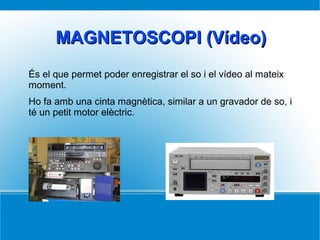 MAGNETOSCOPI (Vídeo)MAGNETOSCOPI (Vídeo)
És el que permet poder enregistrar el so i el vídeo al mateix
moment.
Ho fa amb una cinta magnètica, similar a un gravador de so, i
té un petit motor elèctric.
 