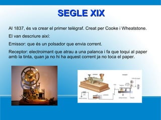 SEGLE XIXSEGLE XIX
Al 1837, és va crear el primer telègraf. Creat per Cooke i Wheatstone.
El van descriure així:
Emissor: que és un polsador que envia corrent.
Receptor: electroimant que atrau a una palanca i fa que toqui al paper
amb la tinta, quan ja no hi ha aquest corrent ja no toca el paper.
 