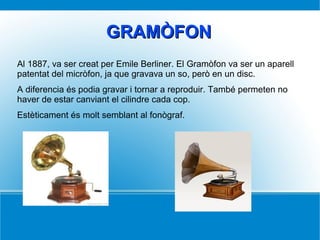 GRAMÒFONGRAMÒFON
Al 1887, va ser creat per Emile Berliner. El Gramòfon va ser un aparell
patentat del micròfon, ja que gravava un so, però en un disc.
A diferencia és podia gravar i tornar a reproduir. També permeten no
haver de estar canviant el cilindre cada cop.
Estèticament és molt semblant al fonògraf.
 
