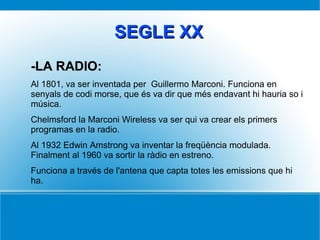 SEGLE XXSEGLE XX
-LA RADIO:-LA RADIO:
Al 1801, va ser inventada per Guillermo Marconi. Funciona en
senyals de codi morse, que és va dir que més endavant hi hauria so i
música.
Chelmsford la Marconi Wireless va ser qui va crear els primers
programas en la radio.
Al 1932 Edwin Amstrong va inventar la freqüència modulada.
Finalment al 1960 va sortir la ràdio en estreno.
Funciona a través de l'antena que capta totes les emissions que hi
ha.
 