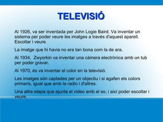 TELEVISIÓTELEVISIÓ
Al 1926, va ser inventada per John Logie Baird. Va inventar un
sistema per poder veure les imatges a través d'aquest aparell.
Escoltar i veure.
La imatge que hi havia no era tan bona com la de ara.
Al 1934, Zwyorkin va inventar una càmera electrònica amb un tub
per poder gravar.
Al 1970, és va inventar el color en la televisió.
Les imatges són captades per un objectiu i si agafen els colors
primaris, igual que amb la radio i d'altres.
Una altre etapa que ajunta el video amb el so, i així poder escoltar i
veure.
 