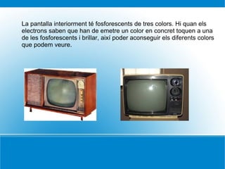 La pantalla interiorment té fosforescents de tres colors. Hi quan els
electrons saben que han de emetre un color en concret toquen a una
de les fosforescents i brillar, així poder aconseguir els diferents colors
que podem veure.
 
