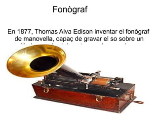 Fonògraf
En 1877, Thomas Alva Edison inventar el fonògraf
de manovella, capaç de gravar el so sobre un
cilindre recobert de estany o de cera dura.
 