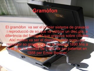 Gramòfon
El gramòfon va ser el primer sistema de gravació
i reproducció de so que va utilitzar un disc pla, a
diferència del fonògraf que gravava sobre cilindre.
Així mateix va ser el dispositiu més comú per
reproduir so gravat des de la dècada 1890 fins a
finals de la dècada de 1980. Va ser patentat en
1888 per Emile Berliner.
 