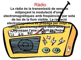 Ràdio
La ràdio és la transmissió de senyals
mitjançant la modulació d'ones
electromagnètiques amb freqüències per sota
de les de la llum visible. La radiació
electromagnètica es propaga per mitjà de
camps electromagnètics oscil·lants que
travessen l'aire i el buit de l'espai.
 