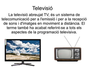 Televisió
La televisió abreujat TV, és un sistema de
telecomunicació per a l'emissió i per a la recepció
de sons i d'imatges en moviment a distància. El
terme també ha acabat referint-se a tots els
aspectes de la programació televisiva.
 