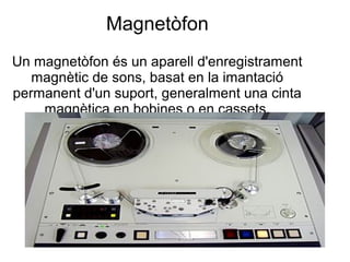 Magnetòfon
Un magnetòfon és un aparell d'enregistrament
magnètic de sons, basat en la imantació
permanent d'un suport, generalment una cinta
magnètica en bobines o en cassets.
 