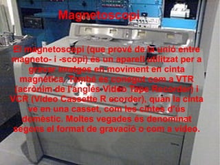 Magnetoscopi
El magnetoscopi (que prové de la unió entre
magneto- i -scopi) és un aparell utilitzat per a
gravar imatges en moviment en cinta
magnètica. També és conegut com a VTR
(acrònim de l'anglés Video Tape Recorder) i
VCR (Video Cassette R ecorder), quan la cinta
ve en una casset, com les cintes d'ús
domèstic. Moltes vegades és denominat
segons el format de gravació o com a vídeo.
 