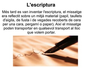 L'escripturaL'escriptura
Més tard es van inventar l'escriptura, el missatge
era reflectit sobre un mitjà material (papil, taullets
d'aigila, de fusta i de vegades recoberts de cera
per una cara, pergamí o paper). Així el missatge
poden transportar en qualsevol transport al lloc
que volem portar.
 