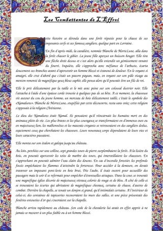 Les Combattantes de L'Effroi
ette histoire  se  déroula dans  une   forêt  réputée   pour  la  chasse  de  ses 
imposants cerfs et ses fameux sangliers, quelque part en Lorraine.
En fin d’après­midi, la cavalière, nommée Blanche de MorteLune, alla dans 
la forêt chasser le gibier. La jeune fille aperçut un buisson bouger. Elle tira 
une flèche droit dessus et c’est alors qu’elle entendit un gémissement venant 
du fourré. Inquiète, elle  s’approcha avec méfiance  de l’arbuste,  écarta 
doucement ses branches avant d’apercevoir un homme blessé et évanoui de douleur. En le voyant si 
amaigri, elle crut d'abord que c'était un pauvre paysan, mais, en voyant sur son pâle visage au 
menton remonté de magnifique yeux bleus saphir, elle pensa alors qu’il pouvait être un fils de roi.
Elle le prit délicatement par la taille et le mit avec peine sur son colossal destrier noir. Elle 
l'attacha à l'aide d'une épaisse corde trouvée à quelques pas de sa bête. A ce moment, la chasseuse 
vit autour du cou du jeune homme, un morceau de bois délicatement taillé, c’était le symbole des 
«Namalures». Blanche de MorteLune, stupéfiée par cette découverte, resta sans voix: cette religion 
s’opposait à la religion Chrétienne.
Le dieu des Namalures était Namal. Ils pensaient qu'il réincarnait les humains mort en des 
animaux plein de vie. Les plus braves et les plus courageux se transformaient en d'immense ours ou 
en majestueux lion, les malhonnêtes et les mauvais croyants se retrouvaient en des sangliers dodus, 
exactement ceux que cherchaient les chasseurs. Leurs nouveaux corps dépendaient de leurs vies et 
leurs caractères passaient.
Elle monta sur son étalon et galopa jusqu’au château.
Au loin, perchées sur une colline, sept grandes tours de pierre surplombaient la forêt. A la lisière du 
bois, on pouvait apercevoir les toits de marbre des tours, qui émerveillaient les chasseurs. En 
s’approchant on pouvait admirer l’eau claire des douves. En cas d’incendie forestier, les profonds 
fossés empêchaient les flammes d’atteindre la forteresse. Pour accéder à la demeure, on devait 
traverser un imposant pont­levis en bois brut, Dès l'aube, il était ouvert pour accueillir des 
passagers mais le soir il se refermait pour empêcher d'éventuelles attaques. Dans la cour, se trouvait 
une magnifique église décorée de majestueux vitraux colorés de rouge et de bleu. A côté de celle­ci 
se trouvaient les écuries qui abritaient de magnifiques chevaux, certains de chasse, d'autres de 
combat. Derrière la chapelle, se tenait un donjon si grand, qu'il intimidait certains. A l’intérieur de 
celui­ci, des centaines de tapisseries recouvraient les murs des salles, et une pièce présentait des 
fenêtres entourées d’or qui s’ouvraient sur la chapelle.
Blanche arriva rapidement au château. Son code de la chevalerie lui avait en effet apprit à ne 
jamais se mesurer à un plus faible ou à un homme blessé.
 