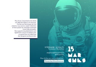 Stéphane SCHULTZ
Fondateur 15marches
—
stephane@15marches.fr
@15marches
—
Plus d’infos sur nos conférences :
Plus d’une cinquantaine de clients
ont déjà fait appel à nos services.
Formés aux techniques de l’art
oratoire, nous savons capter l’attention
et faire passer les messages essentiels
à tout type de public.
Nos supports de présentation sont
également conçus et réalisés avec
un grand souci du détail par
des designers professionnels.
 