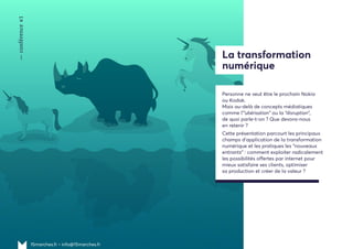 —conférence#1
15marches.fr • info@15marches.fr
La transformation
numérique
Personne ne veut être le prochain Nokia
ou Kodak.
Mais au-delà de concepts médiatiques
comme l'"ubérisation" ou la “disruption”,
de quoi parle-t-on ? Que devons-nous
en retenir ?
Cette présentation parcourt les principaux
champs d'application de la transformation
numérique et les pratiques les "nouveaux
entrants" : comment exploiter radicalement
les possibilités offertes par internet pour
mieux satisfaire ses clients, optimiser
sa production et créer de la valeur ?
 