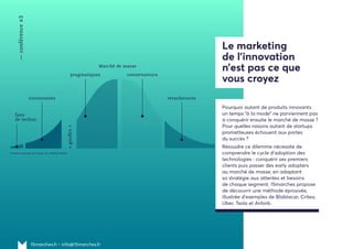 15marches.fr • info@15marches.fr
Pourquoi autant de produits innovants
un temps “à la mode” ne parviennent pas
à conquérir ensuite le marché de masse ?
Pour quelles raisons autant de startups
prometteuses échouent aux portes
du succès ?
Résoudre ce dilemme nécessite de
comprendre le cycle d'adoption des
technologies : conquérir ses premiers
clients puis passer des early adopters
au marché de masse, en adaptant
sa stratégie aux attentes et besoins
de chaque segment. 15marches propose
de découvrir une méthode éprouvée,
illustrée d'exemples de Blablacar, Criteo,
Uber, Tesla et Airbnb.
Le marketing
de l’innovation
n’est pas ce que
vous croyez
—conférence#3
Marché de masse
pragmatiques
«gouffre»
conservateurs
retardatairesvisionnaires
fans
de techno
D’après Crossing the Chasm, de Geoffrey Moore
 