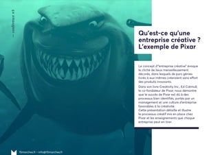 15marches.fr • info@15marches.fr
—conférence#5
Qu'est-ce qu'une
entreprise créative ?
L'exemple de Pixar
Le concept d’“entreprise créative” évoque
le cliché de lieux merveilleusement
décorés, dans lesquels de purs génies
livrés à eux-mêmes créeraient sans effort
des produits innovants.
Dans son livre Creativity Inc., Ed Catmull,
le co-fondateur de Pixar, nous démontre
que le succès de Pixar est dû à des
processus bien identifiés, portés par un
management et une culture d’entreprise
favorables à la créativité.
Cette présentation détaille et illustre
le processus créatif mis en place chez
Pixar et les enseignements que chaque
entreprise peut en tirer.
 