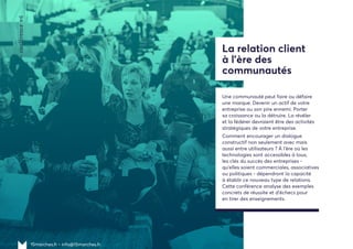 15marches.fr • info@15marches.fr
—conférence#6
La relation client
à l’ère des
communautés
Une communauté peut faire ou défaire
une marque. Devenir un actif de votre
entreprise ou son pire ennemi. Porter
sa croissance ou la détruire. La révéler
et la fédérer devraient être des activités
stratégiques de votre entreprise.
Comment encourager un dialogue
constructif non seulement avec mais
aussi entre utilisateurs ? À l'ère où les
technologies sont accessibles à tous,
les clés du succès des entreprises -
qu'elles soient commerciales, associatives
ou politiques - dépendront la capacité
à établir ce nouveau type de relations.
Cette conférence analyse des exemples
concrets de réussite et d'échecs pour
en tirer des enseignements.
 