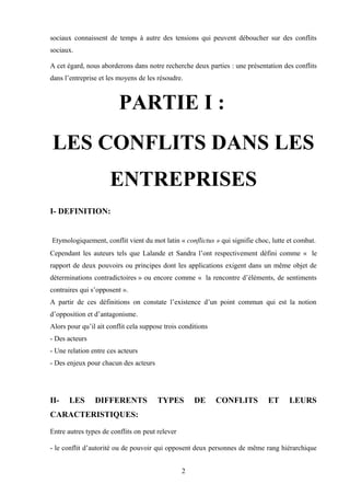 sociaux connaissent de temps à autre des tensions qui peuvent déboucher sur des conflits
sociaux.

A cet égard, nous aborderons dans notre recherche deux parties : une présentation des conflits
dans l’entreprise et les moyens de les résoudre.



                         PARTIE I :
LES CONFLITS DANS LES
                      ENTREPRISES
I- DEFINITION:


Etymologiquement, conflit vient du mot latin « conflictus » qui signifie choc, lutte et combat.
Cependant les auteurs tels que Lalande et Sandra l’ont respectivement défini comme « le
rapport de deux pouvoirs ou principes dont les applications exigent dans un même objet de
déterminations contradictoires » ou encore comme « la rencontre d’éléments, de sentiments
contraires qui s’opposent ».
A partir de ces définitions on constate l’existence d’un point commun qui est la notion
d’opposition et d’antagonisme.
Alors pour qu’il ait conflit cela suppose trois conditions
- Des acteurs
- Une relation entre ces acteurs
- Des enjeux pour chacun des acteurs




II-    LES      DIFFERENTS             TYPES         DE      CONFLITS        ET      LEURS
CARACTERISTIQUES:

Entre autres types de conflits on peut relever

- le conflit d’autorité ou de pouvoir qui opposent deux personnes de même rang hiérarchique


                                                 2
 