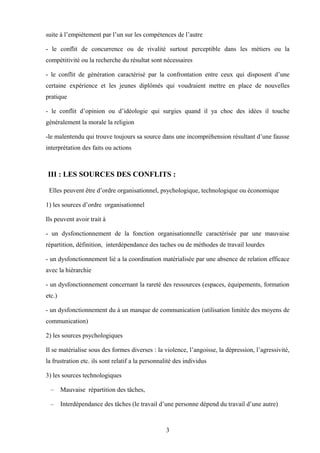 suite à l’empiètement par l’un sur les compétences de l’autre

- le conflit de concurrence ou de rivalité surtout perceptible dans les métiers ou la
compétitivité ou la recherche du résultat sont nécessaires

- le conflit de génération caractérisé par la confrontation entre ceux qui disposent d’une
certaine expérience et les jeunes diplômés qui voudraient mettre en place de nouvelles
pratique

- le conflit d’opinion ou d’idéologie qui surgies quand il ya choc des idées il touche
généralement la morale la religion

-le malentendu qui trouve toujours sa source dans une incompréhension résultant d’une fausse
interprétation des faits ou actions



III : LES SOURCES DES CONFLITS :

 Elles peuvent être d’ordre organisationnel, psychologique, technologique ou économique

1) les sources d’ordre organisationnel

Ils peuvent avoir trait à

- un dysfonctionnement de la fonction organisationnelle caractérisée par une mauvaise
répartition, définition, interdépendance des taches ou de méthodes de travail lourdes

- un dysfonctionnement lié a la coordination matérialisée par une absence de relation efficace
avec la hiérarchie

- un dysfonctionnement concernant la rareté des ressources (espaces, équipements, formation
etc.)

- un dysfonctionnement du à un manque de communication (utilisation limitée des moyens de
communication)

2) les sources psychologiques

Il se matérialise sous des formes diverses : la violence, l’angoisse, la dépression, l’agressivité,
la frustration etc. ils sont relatif a la personnalité des individus

3) les sources technologiques

  –     Mauvaise répartition des tâches,

  –     Interdépendance des tâches (le travail d’une personne dépend du travail d’une autre)



                                                  3
 