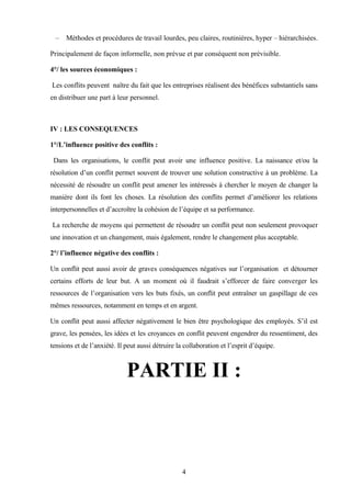 –   Méthodes et procédures de travail lourdes, peu claires, routinières, hyper – hiérarchisées.

Principalement de façon informelle, non prévue et par conséquent non prévisible.

4°/ les sources économiques :

Les conflits peuvent naître du fait que les entreprises réalisent des bénéfices substantiels sans
en distribuer une part à leur personnel.



IV : LES CONSEQUENCES

1°/L’influence positive des conflits :

 Dans les organisations, le conflit peut avoir une influence positive. La naissance et/ou la
résolution d’un conflit permet souvent de trouver une solution constructive à un problème. La
nécessité de résoudre un conflit peut amener les intéressés à chercher le moyen de changer la
manière dont ils font les choses. La résolution des conflits permet d’améliorer les relations
interpersonnelles et d’accroître la cohésion de l’équipe et sa performance.

La recherche de moyens qui permettent de résoudre un conflit peut non seulement provoquer
une innovation et un changement, mais également, rendre le changement plus acceptable.

2°/ l’influence négative des conflits :

Un conflit peut aussi avoir de graves conséquences négatives sur l’organisation et détourner
certains efforts de leur but. A un moment où il faudrait s’efforcer de faire converger les
ressources de l’organisation vers les buts fixés, un conflit peut entraîner un gaspillage de ces
mêmes ressources, notamment en temps et en argent.

Un conflit peut aussi affecter négativement le bien être psychologique des employés. S’il est
grave, les pensées, les idées et les croyances en conflit peuvent engendrer du ressentiment, des
tensions et de l’anxiété. Il peut aussi détruire la collaboration et l’esprit d’équipe.



                             PARTIE II :



                                                   4
 