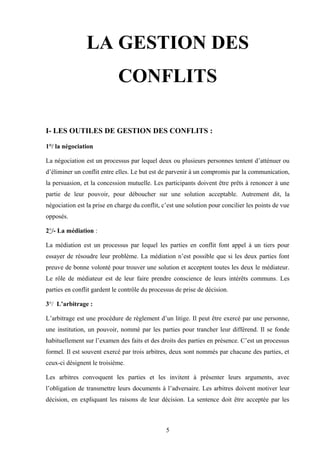 LA GESTION DES
                             CONFLITS

I- LES OUTILES DE GESTION DES CONFLITS :

1°/ la négociation

La négociation est un processus par lequel deux ou plusieurs personnes tentent d’atténuer ou
d’éliminer un conflit entre elles. Le but est de parvenir à un compromis par la communication,
la persuasion, et la concession mutuelle. Les participants doivent être prêts à renoncer à une
partie de leur pouvoir, pour déboucher sur une solution acceptable. Autrement dit, la
négociation est la prise en charge du conflit, c’est une solution pour concilier les points de vue
opposés.

2°/- La médiation :

La médiation est un processus par lequel les parties en conflit font appel à un tiers pour
essayer de résoudre leur problème. La médiation n’est possible que si les deux parties font
preuve de bonne volonté pour trouver une solution et acceptent toutes les deux le médiateur.
Le rôle de médiateur est de leur faire prendre conscience de leurs intérêts communs. Les
parties en conflit gardent le contrôle du processus de prise de décision.

3°/ L’arbitrage :

L’arbitrage est une procédure de règlement d’un litige. Il peut être exercé par une personne,
une institution, un pouvoir, nommé par les parties pour trancher leur différend. Il se fonde
habituellement sur l’examen des faits et des droits des parties en présence. C’est un processus
formel. Il est souvent exercé par trois arbitres, deux sont nommés par chacune des parties, et
ceux-ci désignent le troisième.

Les arbitres convoquent les parties et les invitent à présenter leurs arguments, avec
l’obligation de transmettre leurs documents à l’adversaire. Les arbitres doivent motiver leur
décision, en expliquant les raisons de leur décision. La sentence doit être acceptée par les



                                                5
 