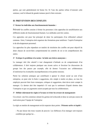 parties, qui sont généralement de bonne foi. Si l’une des parties refuse d’exécuter cette
sentence, seul le tribunal de grande instance peut le faire exécuter.



II- PREVENTION DES CONFLITS

1°/ former les individus aux fonctionnements humains :

Prévenir les conflits consiste à former les personnes à des approches de sensibilisation aux
différents modes de fonctionnement humain. Les méthodes sont très variées.

Ces approches ont pour but principal de doter les participants d’un référentiel culturel
commun. Ainsi, l’entreprise doit organiser des formations pour améliorer l’esprit d’entreprise
et de développement personnel.

Les approches les plus répandues en matière de résolution des conflits ont pour objectif de
doter chacun de savoir-faire comportemental de contrôle de soi et de compréhension des
autres.

2°/ Extirper le problème à la racine : la boite aux lettres anonymes :

Le manager doit être attentif à tout changement d’attitude ou de comportement d’un
collaborateur, il doit toujours pratiquer une écoute active et favoriser les discussions de
groupe lors des pauses par exemple, afin de donner l’occasion aux collaborateurs
d’extérioriser les éventuelles incompréhensions et les petites tensions.

Parmi les solutions pratiques qui contribuent à apaiser le climat social au sein d’une
entreprise, on peut citer la boite à suggestions, très simple à mettre en place, ou tous les
employés peuvent faire leurs remarques, critiques et suggestions, dont devra tenir compte le
manager. Ce dernier doit être impartial s’il veut que le sentiment d’équité domine dans
l’entreprise et que ces jugements soient acceptés par tous les collaborateurs.

3°/ Définir clairement les règles à l’avance et éviter les erreurs de management:

Ces erreurs une fois commises sèment les germes de la discorde et donc ne sont pas source de
motivation pour l’équipe de l’entreprise

La règle en matière de management est de respecter deux points : Présence active et équité :

   - Ne pas laisser des trous vacants de pouvoir. Les faiblesses d’un manager sont toujours
   comblées par quelqu’un…




                                                6
 