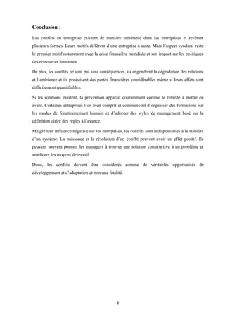 Conclusion :

Les conflits en entreprise existent de manière inévitable dans les entreprises et revêtant
plusieurs formes. Leurs motifs diffèrent d’une entreprise à autre. Mais l’aspect syndical reste
le premier motif notamment avec la crise financière mondiale et son impact sur les politiques
des ressources humaines.

De plus, les conflits ne sont pas sans conséquences, ils engendrent la dégradation des relations
et l’ambiance et ils produisent des pertes financières considérables même si leurs effets sont
difficilement quantifiables.

Si les solutions existent, la prévention apparaît couramment comme le remède à mettre en
avant. Certaines entreprises l’on bien comprit et commencent d’organiser des formations sur
les modes de fonctionnement humain et d’adopter des styles de management basé sur la
définition claire des règles à l’avance.

Malgré leur influence négative sur les entreprises, les conflits sont indispensables à la stabilité
d’un système. La naissance et la résolution d’un conflit peuvent avoir un effet positif. Ils
peuvent souvent pousser les managers à trouver une solution constructive à un problème et
améliorer les moyens de travail.

Donc, les conflits doivent être considérés comme de véritables opportunités de
développement et d’adaptation et non une fatalité.




                                                8
 