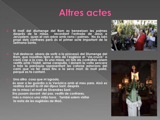  El matí del diumenge del Ram es beneeixen les palmes
després de la missa, recordant l’entrada de Jesús a
Jerusalem, quan el van rebre amb rams i palmes. No és bén
propi dels confrares però és el primer acte important de la
Setmana Santa.
 Vull destacar, abans de sortir a la processó del Diumenge del
Ram, que nosaltres feim a dins de l’església el “via-crucis” o
camí cap a la creu. És una missa, on tots els confrafres anem
vestits amb l’hàbit, sense carapulla, i donem la volta sencera
a tota la parròquia representant les catorze estacions del
camí que va fer Jesús fins a la seva mort. Es molt polid,
perquè es fa cantant.
 Una altra cosa que m’agrada,
és anar a fer guàrdia a la Verònica amb el meu pare. Això es
realitza durant la nit del dijous Sant, després
de la missa i el matí de Divendres Sant.
Ens posam davant del pas, vestits de confrares,
més o manco una mitja hora. També solem visitar
la resta de les esglésies de Maó.
 