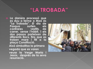  La darrera processó que
es duu a terme a Maó és
“La Trobada”. El dia de
Pasqua surten els
confrares vestits de
carrer, sense l’hàbit, i els
dos passos parteixen de
diferents llocs, fins que es
troben mare i fill a la
plaça Constitució.
Això simbolitza la primera
vegada que es varen
veure la Verge Maria i
Jesús, després de la seva
resurreció.
 