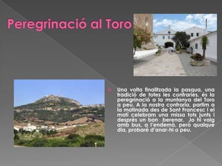  Una volta finalitzada la pasqua, una
tradició de totes les confraries, és la
peregrinació a la muntanya del Toro
a peu. A la nostra confraria, partim a
la matinada des de Sant Francesc i el
matí celebram una missa tots junts i
després un bon berenar. Jo hi vaig
amb bus, a l’endemà, però qualque
dia, probaré d’anar-hi a peu.
 