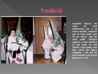  Aquesta època de
l’any és molt
tradicional per a la
meva família, sobretot
per al meu pare que
ho ha viscut des de
molt petit. Sempre
jugava a que portava
el pas amb un vell
futbolí i una pepa que
feia servir de figura
religiosa, i ell ens ho
ha transmès a la meva
germana i a jo.
 