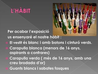 Per acabar l’exposició
us ensenyaré el nostre hàbit :
 El vestit és blanc i amb botons i cinturó verds.
 Carapulla blanca (menors de 16 anys,
aspirants a confrares)
 Carapulla verda ( més de 16 anys, amb una
creu brodada d’or)
 Guants blancs i sabates fosques
 