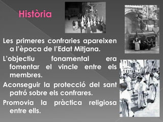 Les primeres confraries apareixen
a l’època de l’Edat Mitjana.
L’objectiu fonamental era
fomentar el vincle entre els
membres.
Aconseguir la protecció del sant
patró sobre els confrares.
Promovia la pràctica religiosa
entre ells.
 